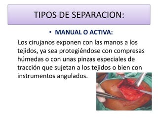 TIPOS DE SEPARACION:
• MANUAL O ACTIVA:
Los cirujanos exponen con las manos a los
tejidos, ya sea protegiéndose con compresas
húmedas o con unas pinzas especiales de
tracción que sujetan a los tejidos o bien con
instrumentos angulados.
 