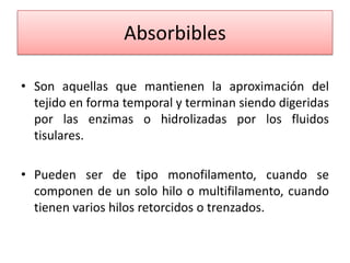 Absorbibles
• Son aquellas que mantienen la aproximación del
tejido en forma temporal y terminan siendo digeridas
por las enzimas o hidrolizadas por los fluidos
tisulares.
• Pueden ser de tipo monofilamento, cuando se
componen de un solo hilo o multifilamento, cuando
tienen varios hilos retorcidos o trenzados.
 