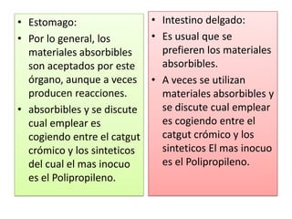 • Estomago:
• Por lo general, los
materiales absorbibles
son aceptados por este
órgano, aunque a veces
producen reacciones.
• absorbibles y se discute
cual emplear es
cogiendo entre el catgut
crómico y los sinteticos
del cual el mas inocuo
es el Polipropileno.
• Intestino delgado:
• Es usual que se
prefieren los materiales
absorbibles.
• A veces se utilizan
materiales absorbibles y
se discute cual emplear
es cogiendo entre el
catgut crómico y los
sinteticos El mas inocuo
es el Polipropileno.
 