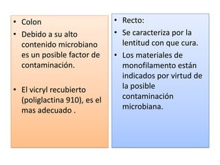 • Colon
• Debido a su alto
contenido microbiano
es un posible factor de
contaminación.
• El vicryl recubierto
(poliglactina 910), es el
mas adecuado .
• Recto:
• Se caracteriza por la
lentitud con que cura.
• Los materiales de
monofilamento están
indicados por virtud de
la posible
contaminación
microbiana.
 