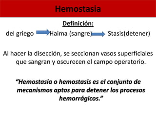Hemostasia
Definición:
del griego Haima (sangre) Stasis(detener)
Al hacer la disección, se seccionan vasos superficiales
que sangran y oscurecen el campo operatorio.
“Hemostasia o hemostasis es el conjunto de
mecanismos aptos para detener los procesos
hemorrágicos.”
 