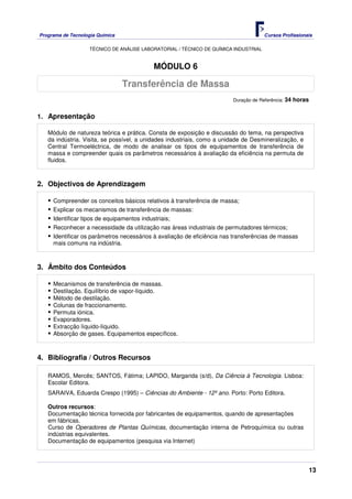 Programa de Tecnologia Química Cursos Profissionais
TÉCNICO DE ANÁLISE LABORATORIAL / TÉCNICO DE QUÍMICA INDUSTRIAL
13
MÓDULO 6
Duração de Referência: 34 horas
1. Apresentação
Módulo de natureza teórica e prática. Consta de exposição e discussão do tema, na perspectiva
da indústria. Visita, se possível, a unidades industriais, como a unidade de Desmineralização, e
Central Termoeléctrica, de modo de analisar os tipos de equipamentos de transferência de
massa e compreender quais os parâmetros necessários à avaliação da eficiência na permuta de
fluidos.
2. Objectivos de Aprendizagem
Compreender os conceitos básicos relativos à transferência de massa;
Explicar os mecanismos de transferência de massas:
Identificar tipos de equipamentos industriais;
Reconhecer a necessidade da utilização nas áreas industriais de permutadores térmicos;
Identificar os parâmetros necessários à avaliação de eficiência nas transferências de massas
mais comuns na indústria.
3. Âmbito dos Conteúdos
Mecanismos de transferência de massas.
Destilação. Equilíbrio de vapor-líquido.
Método de destilação.
Colunas de fraccionamento.
Permuta iónica.
Evaporadores.
Extracção líquido-líquido.
Absorção de gases. Equipamentos específicos.
4. Bibliografia / Outros Recursos
RAMOS, Mercês; SANTOS, Fátima; LAPIDO, Margarida (s/d), Da Ciência à Tecnologia. Lisboa:
Escolar Editora.
SARAIVA, Eduarda Crespo (1995) – Ciências do Ambiente - 12º ano. Porto: Porto Editora.
Outros recursos:
Documentação técnica fornecida por fabricantes de equipamentos, quando de apresentações
em fábricas.
Curso de Operadores de Plantas Químicas, documentação interna de Petroquímica ou outras
indústrias equivalentes.
Documentação de equipamentos (pesquisa via Internet)
Transferência de Massa
 