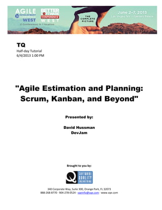  
 

TQ
Half‐day Tutorial 
6/4/2013 1:00 PM 
 
 
 
 
 
 
 

"Agile Estimation and Planning:
Scrum, Kanban, and Beyond"
 
 
 

Presented by:
David Hussman
DevJam
 
 
 
 
 
 
 
 

Brought to you by: 
 

 
 
340 Corporate Way, Suite 300, Orange Park, FL 32073 
888‐268‐8770 ∙ 904‐278‐0524 ∙ sqeinfo@sqe.com ∙ www.sqe.com

 