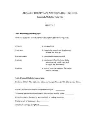 Almacen Torrevillas National High School
Lamintak, Medellin, Cebu City
HEALTH 7
Test I. (Knowledge) Matching Type
Directions: Match the correct definition/description of the following words.
1. Protein a. energy-giving
2. nutrients b. helps in the growth and development
of bone and muscles
3. carbohydrates c. enhances bone development
4. calories d. substances in food that your body
needs to grow, repair itself, and
to supply you with energy
5. calcium e. units of heat that measure the energy
used by the body
Test II. (Process) Modefied true or false.
Directions: Write T if the statement is true and change the word if it is false to make it true.
6. Excess protein in the body is converted to body fat. __________
7. Choosing lean meat and poultry with skin can help limit fat intake. __________
8. Protein replaces damaged or worn-out cells by making new ones. __________
9. Eat a variety of foods every day. __________
10. Calcium is energy-giving food. __________
 