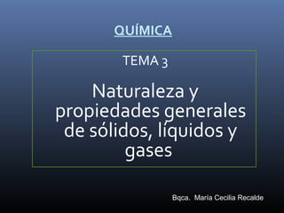 QUÍMICA
TEMA 3

Naturaleza y
propiedades generales
de sólidos, líquidos y
gases
Bqca. María Cecilia Recalde

 