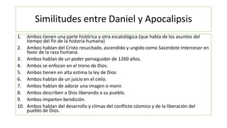 Similitudes entre Daniel y Apocalipsis
1. Ambos tienen una parte histórica y otra escatológica (que habla de los asuntos del
tiempo del fin de la historia humana)
2. Ambos hablan del Cristo resucitado, ascendido y ungido como Sacerdote Intercesor en
favor de la raza humana.
3. Ambos hablan de un poder perseguidor de 1260 años.
4. Ambos se enfocan en el trono de Dios.
5. Ambos tienen en alta estima la ley de Dios
6. Ambos hablan de un juicio en el cielo.
7. Ambos hablan de adorar una imagen o morir.
8. Ambos describen a Dios liberando a su pueblo.
9. Ambos imparten bendición.
10. Ambos hablan del desarrollo y clímax del conflicto cósmico y de la liberación del
pueblo de Dios.
 