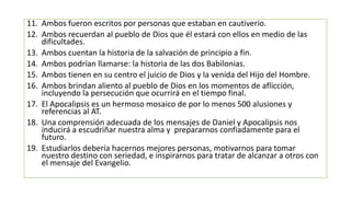 11. Ambos fueron escritos por personas que estaban en cautiverio.
12. Ambos recuerdan al pueblo de Dios que él estará con ellos en medio de las
dificultades.
13. Ambos cuentan la historia de la salvación de principio a fin.
14. Ambos podrían llamarse: la historia de las dos Babilonias.
15. Ambos tienen en su centro el juicio de Dios y la venida del Hijo del Hombre.
16. Ambos brindan aliento al pueblo de Dios en los momentos de aflicción,
incluyendo la persecución que ocurrirá en el tiempo final.
17. El Apocalipsis es un hermoso mosaico de por lo menos 500 alusiones y
referencias al AT.
18. Una comprensión adecuada de los mensajes de Daniel y Apocalipsis nos
inducirá a escudriñar nuestra alma y prepararnos confiadamente para el
futuro.
19. Estudiarlos debería hacernos mejores personas, motivarnos para tomar
nuestro destino con seriedad, e inspirarnos para tratar de alcanzar a otros con
el mensaje del Evangelio.
 