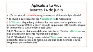 Aplícalo a tu Vida
Martes 14 de junio
• ¿Te has sentido intimidado alguna vez por el libro de Apocalipsis?
• Te invito a que escuches las 7 bendiciones de Apocalipsis
1:3 “Dichoso el que lee y dichosos los que escuchan las palabras de
este mensaje profético y hacen caso de lo que aquí está escrito, porque
el tiempo de su cumplimiento está cerca.”
14:13 “Entonces oí una voz del cielo, que decía: ‘Escribe: <Dichosos los
que de ahora en adelante mueren en el señor.>
16:15 “¡Cuidado! ¡Vengo como ladrón! ‘Dichoso el que se mantenga
despierto, con su ropa a la mano, no sea que ande desnudo y sufra
vergüenza por su desnudez.’”
 
