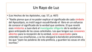 Un Rayo de Luz
• (Los Hechos de los Apóstoles, cap. 57, p. 467)
• “Nadie piense que al no poder explicar el significado de cada símbolo
del Apocalipsis, es inútil seguir escudriñando el libro en un esfuerzo
de conocer el significado de la verdad que contiene. El que reveló
esos misterios a Juan dará al investigador diligente de la verdad un
goce anticipado de las cosas celestiales. Los que tengan sus corazones
abiertos para la recepción de la verdad, serán capacitados para
entender sus enseñanzas, y se les otorgará la bendición prometida a
los que “oyen las palabras de esta profecía, y guardan las cosas en ella
escritas.”
 