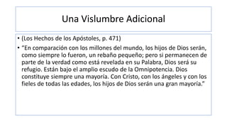 Una Vislumbre Adicional
• (Los Hechos de los Apóstoles, p. 471)
• “En comparación con los millones del mundo, los hijos de Dios serán,
como siempre lo fueron, un rebaño pequeño; pero si permanecen de
parte de la verdad como está revelada en su Palabra, Dios será su
refugio. Están bajo el amplio escudo de la Omnipotencia. Dios
constituye siempre una mayoría. Con Cristo, con los ángeles y con los
fieles de todas las edades, los hijos de Dios serán una gran mayoría.”
 
