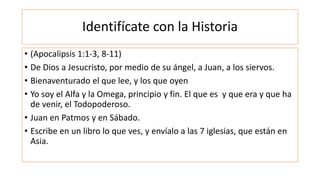 Identifícate con la Historia
• (Apocalipsis 1:1-3, 8-11)
• De Dios a Jesucristo, por medio de su ángel, a Juan, a los siervos.
• Bienaventurado el que lee, y los que oyen
• Yo soy el Alfa y la Omega, principio y fin. El que es y que era y que ha
de venir, el Todopoderoso.
• Juan en Patmos y en Sábado.
• Escribe en un libro lo que ves, y envíalo a las 7 iglesias, que están en
Asia.
 