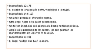 • (Apocalipsis 12:17)
• El dragón es lanzado a la tierra, y persigue a la mujer.
• (Apocalipsis 14:6-12)
• Un ángel predica el evangelio eterno.
• Otro ángel habla de la caída de Babilonia.
• Un tercer ángel. Los que adoran a la bestia no tienen reposo.
• Aquí está la paciencia de los santos, los que guardan los
mandamientos de Dios y la fe de Jesús.
• (Apocalipsis 19:10)
• El ángel no deja que Juan lo adore.
 