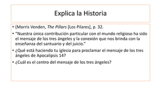 Explica la Historia
• (Morris Venden, The Pillars [Los Pilares], p. 32.
• “Nuestra única contribución particular con el mundo religioso ha sido
el mensaje de los tres ángeles y la conexión que nos brinda con la
enseñanza del santuario y del juicio.”
• ¿Qué está haciendo tu iglesia para proclamar el mensaje de los tres
ángeles de Apocalipsis 14?
• ¿Cuál es el centro del mensaje de los tres ángeles?
 