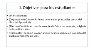II. Objetivos para los estudiantes
• Los estudiantes:
• (Cognoscitivo) Conocerán la estructura y los principales temas del
libro del Apocalipsis
• (Afectivo) Sentirán el corazón amante de Cristo por su novia, la Iglesia
de los últimos días.
• (Psicomotriz) Tendrán la oportunidad de involucrarse en la misión del
pueblo remanente de Dios.
 