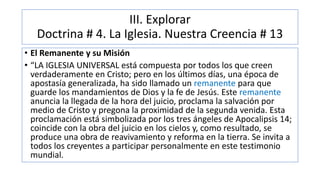 III. Explorar
Doctrina # 4. La Iglesia. Nuestra Creencia # 13
• El Remanente y su Misión
• “LA IGLESIA UNIVERSAL está compuesta por todos los que creen
verdaderamente en Cristo; pero en los últimos días, una época de
apostasía generalizada, ha sido llamado un remanente para que
guarde los mandamientos de Dios y la fe de Jesús. Este remanente
anuncia la llegada de la hora del juicio, proclama la salvación por
medio de Cristo y pregona la proximidad de la segunda venida. Esta
proclamación está simbolizada por los tres ángeles de Apocalipsis 14;
coincide con la obra del juicio en los cielos y, como resultado, se
produce una obra de reavivamiento y reforma en la tierra. Se invita a
todos los creyentes a participar personalmente en este testimonio
mundial.
 