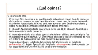 ¿Qué opinas?
O lo uno o lo otro.
• Creo que Dios bendice a su pueblo en la actualidad con el don de profecía
de la misma manera en que bendijo a Juan con el don de profecía cuando
escribió el Apocalipsis. O: Creo que Juan tuvo un don único de profecía y
nadie ha recibido semejante bendición desde entonces.
• El libro de Apocalipsis trata en esencia de Jesús. O: El libro de Apocalipsis
trata en esencia de la profecía.
• El mensaje enviado a las siete iglesias de Asia en el libro de Apocalipsis fue
más positivo que negativo. O: El mensaje enviado a las siete iglesias de Asia
en el libro de Apocalipsis fue más negativo que positivo.
• Según Apocalipsis, la Iglesia Adventista del Séptimo día es la iglesia
remanente. O: Según Apocalipsis, la iglesia remanente está compuesta por
los seguidores de Cristo más allá de su denominación.
 