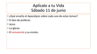 Aplícalo a tu Vida
Sábado 11 de junio
• ¿Qué enseña el Apocalipsis sobre cada uno de estos temas?
• El don de profecía:
• Jesús
• La iglesia
• El remanente y su misión.
 