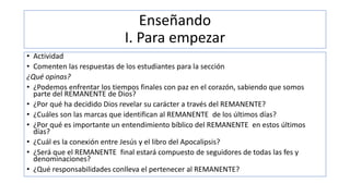 Enseñando
I. Para empezar
• Actividad
• Comenten las respuestas de los estudiantes para la sección
¿Qué opinas?
• ¿Podemos enfrentar los tiempos finales con paz en el corazón, sabiendo que somos
parte del REMANENTE de Dios?
• ¿Por qué ha decidido Dios revelar su carácter a través del REMANENTE?
• ¿Cuáles son las marcas que identifican al REMANENTE de los últimos días?
• ¿Por qué es importante un entendimiento bíblico del REMANENTE en estos últimos
días?
• ¿Cuál es la conexión entre Jesús y el libro del Apocalipsis?
• ¿Será que el REMANENTE final estará compuesto de seguidores de todas las fes y
denominaciones?
• ¿Qué responsabilidades conlleva el pertenecer al REMANENTE?
 