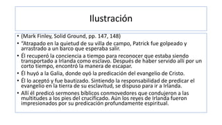 Ilustración
• (Mark Finley, Solid Ground, pp. 147, 148)
• “Atrapado en la quietud de su villa de campo, Patrick fue golpeado y
arrastrado a un barco que esperaba salir.
• Él recuperó la conciencia a tiempo para reconocer que estaba siendo
transportado a Irlanda como esclavo. Después de haber servido allí por un
corto tiempo, encontró la manera de escapar.
• Él huyó a la Galia, donde oyó la predicación del evangelio de Cristo.
• Él lo aceptó y fue bautizado. Sintiendo la responsabilidad de predicar el
evangelio en la tierra de su esclavitud, se dispuso para ir a Irlanda.
• Allí él predicó sermones bíblicos conmovedores que condujeron a las
multitudes a los pies del crucificado. Aún los reyes de Irlanda fueron
impresionados por su predicación profundamente espiritual.
 