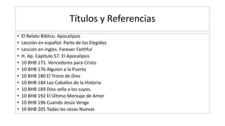 Títulos y Referencias
• El Relato Bíblico. Apocalipsis
• Lección en español. Parte de los Elegidos
• Lección en ingles. Forever Faithful
• H. Ap. Capítulo 57. El Apocalipsis
• 10 BHB 171. Vencedores para Cristo
• 10 BHB 176 Alguien a la Puerta
• 10 BHB 180 El Trono de Dios
• 10 BHB 184 Los Caballos de la Historia
• 10 BHB 189 Dios sella a los suyos.
• 10 BHB 192 El Último Mensaje de Amor
• 10 BHB 196 Cuando Jesús Venga
• 10 BHB 205 Todas las cosas Nuevas
 