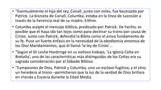 • “Eventualmente el hijo del rey, Conall, junto con miles, fue bautizado por
Patrick. La bisnieta de Conall, Columba, estaba en la línea de sucesión a
través de la herencia real de su madre, Eithne.
• Columba aceptó el mensaje bíblico, predicado por Patrick. De hecho, es
posible que él haya ido tan lejos como para declinar su trono por causa de
Cristo. Junto con Patrick, defendió la Biblia como el único fundamento de
su fe. Puso un fuerte énfasis en la necesidad de la obediencia amorosa de
los Diez Mandamientos, que él llamó ‘la ley de Cristo’…
• “Según el Dr Leslie Hardringe en su exitoso trabajo, ‘La Iglesia Celta en
Bretaña’, una de las características más distinguidas de los Celtas era su
sagrada consideración por el Sábado Bíblico.
• “Campeones de Dios, Patrick y Columba, uno un esclavo fugitivo, y el otro,
un heredero al trono –permitieron que la luz de la verdad de Dios brillara
en Irlanda y Escocia durante la Edad Media.
 