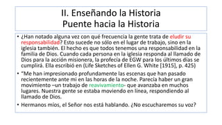II. Enseñando la Historia
Puente hacia la Historia
• ¿Han notado alguna vez con qué frecuencia la gente trata de eludir su
responsabilidad? Esto sucede no sólo en el lugar de trabajo, sino en la
iglesia también. El hecho es que todos tenemos una responsabilidad en la
familia de Dios. Cuando cada persona en la iglesia responda al llamado de
Dios para la acción misionera, la profecía de EGW para los últimos días se
cumplirá. Ella escribió en (Life Sketches of Ellen G. White [1915], p. 425)
• “Me han impresionado profundamente las escenas que han pasado
recientemente ante mi en las horas de la noche. Parecía haber un gran
movimiento –un trabajo de reavivamiento- que avanzaba en muchos
lugares. Nuestra gente se estaba moviendo en línea, respondiendo al
llamado de Dios.
• Hermanos míos, el Señor nos está hablando. ¿No escucharemos su voz?
 