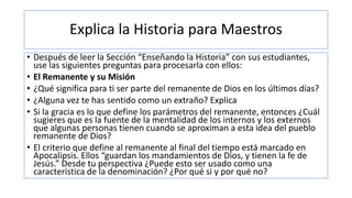 Explica la Historia para Maestros
• Después de leer la Sección “Enseñando la Historia” con sus estudiantes,
use las siguientes preguntas para procesarla con ellos:
• El Remanente y su Misión
• ¿Qué significa para ti ser parte del remanente de Dios en los últimos días?
• ¿Alguna vez te has sentido como un extraño? Explica
• Si la gracia es lo que define los parámetros del remanente, entonces ¿Cuál
sugieres que es la fuente de la mentalidad de los internos y los externos
que algunas personas tienen cuando se aproximan a esta idea del pueblo
remanente de Dios?
• El criterio que define al remanente al final del tiempo está marcado en
Apocalipsis. Ellos “guardan los mandamientos de Dios, y tienen la fe de
Jesús.” Desde tu perspectiva ¿Puede esto ser usado como una
característica de la denominación? ¿Por qué si y por qué no?
 