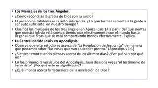 • Los Mensajes de los tres Ángeles.
• ¿Cómo reconcilias la gracia de Dios con su juicio?
• El pecado de Babilonia es la auto suficiencia. ¿En qué formas se tienta a la gente a
ser auto suficiente en nuestro tiempo?
• Clasifica los mensajes de los tres ángeles en Apocalipsis 14 a partir del que sientas
que nuestra iglesia está compartiendo más efectivamente con el mundo hasta
llegar al que creas que se está compartiendo menos efectivamente. Explica.
• La Centralidad de Jesús en Apocalipsis.
• Observe que este estudio es acerca de “La Revelación de Jesucristo” de manera
que podamos saber “las cosas que van a suceder pronto.” (Apocalipsis 1:1)
• ¿Sientes temor cuando piensas acerca de los últimos días? ¿Por qué si o por qué
no?
• En los primeros 9 versículos del Apocalipsis, Juan dice dos veces “el testimonio de
Jesucristo” ¿Por qué esto es significativo?
• ¿Qué implica acerca la naturaleza de la revelación de Dios?
 