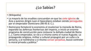 ¿Lo Sabías?
• (Wikipedia)
• La mayoría de los eruditos concuerdan en que las siete iglesias de
Asia a quienes dirigió Juan el Apocalipsis estaban siendo perseguidas
por el emperador Domiciano (90-95 d. C.).
• Domiciano fortaleció la economía al revalorizar la moneda de Roma,
expandió las defensas fronterizas del imperio, e inició un enorme
programa de construcción para restaurar la dañada ciudad de Roma
[…]. Como emperador, se vio a sí mismo como el nuevo Augusto. La
propaganda religiosa, militar y cultural propugnó por un culto a la
persona, y al nombrarse a sí mismo censor perpetuo, buscó controlar
la moral privada y pública.”
 