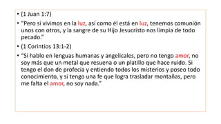 • (1 Juan 1:7)
• “Pero si vivimos en la luz, así como él está en luz, tenemos comunión
unos con otros, y la sangre de su Hijo Jesucristo nos limpia de todo
pecado.”
• (1 Corintios 13:1-2)
• “Si hablo en lenguas humanas y angelicales, pero no tengo amor, no
soy más que un metal que resuena o un platillo que hace ruido. Si
tengo el don de profecía y entiendo todos los misterios y poseo todo
conocimiento, y si tengo una fe que logra trasladar montañas, pero
me falta el amor, no soy nada.”
 