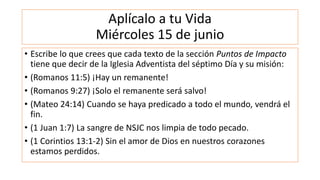 Aplícalo a tu Vida
Miércoles 15 de junio
• Escribe lo que crees que cada texto de la sección Puntos de Impacto
tiene que decir de la Iglesia Adventista del séptimo Día y su misión:
• (Romanos 11:5) ¡Hay un remanente!
• (Romanos 9:27) ¡Solo el remanente será salvo!
• (Mateo 24:14) Cuando se haya predicado a todo el mundo, vendrá el
fin.
• (1 Juan 1:7) La sangre de NSJC nos limpia de todo pecado.
• (1 Corintios 13:1-2) Sin el amor de Dios en nuestros corazones
estamos perdidos.
 