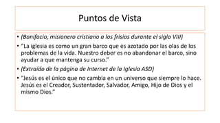 Puntos de Vista
• (Bonifacio, misionero cristiano a los frisios durante el siglo VIII)
• “La iglesia es como un gran barco que es azotado por las olas de los
problemas de la vida. Nuestro deber es no abandonar el barco, sino
ayudar a que mantenga su curso.”
• (Extraído de la página de Internet de la Iglesia ASD)
• “Jesús es el único que no cambia en un universo que siempre lo hace.
Jesús es el Creador, Sustentador, Salvador, Amigo, Hijo de Dios y el
mismo Dios.”
 