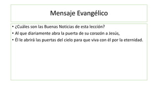 Mensaje Evangélico
• ¿Cuáles son las Buenas Noticias de esta lección?
• Al que diariamente abra la puerta de su corazón a Jesús,
• Él le abrirá las puertas del cielo para que viva con él por la eternidad.
 