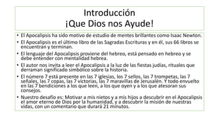 Introducción
¡Que Dios nos Ayude!
• El Apocalipsis ha sido motivo de estudio de mentes brillantes como Isaac Newton.
• El Apocalipsis es el último libro de las Sagradas Escrituras y en él, sus 66 libros se
encuentran y terminan.
• El lenguaje del Apocalipsis proviene del hebreo, está pensado en hebreo y se
debe entender con mentalidad hebrea.
• El autor nos invita a leer el Apocalipsis a la luz de las fiestas judías, rituales que
derraman significado simbólico sobre la historia.
• El número 7 está presente en las 7 iglesias, los 7 sellos, las 7 trompetas, las 7
señales, las 7 copas, las 7 victorias, las 7 maravillas de Jerusalén. Y todo envuelto
en las 7 bendiciones a los que leen, a los que oyen y a los que atesoran sus
consejos.
• Nuestro desafío es: Motivar a mis nietos y a mis hijos a descubrir en el Apocalipsis
el amor eterno de Dios por la humanidad, y a descubrir la misión de nuestras
vidas, con un comentario que durará 21 minutos.
 