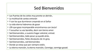 Sed Bienvenidos
• Las Puertas de los cielos muy pronto se abrirán,
• La multitud de santos entrarán
• Y con los que durmieron creyendo en el Señor
• La vida eterna habremos de gozar
• ¡Oh que gozo incomparable encontrarnos con Jesús!
• Y escuchar su voz bendita, decir con tierno amor:
• Sed bienvenidos, a vuestro hogar celestial, entrad.
• Sed bienvenidos, todo pesar ya quedó atrás.
• Sed bienvenidos, fieles discípulos de mi grey.
• Sed bienvenidos, sed bienvenidos
• Donde yo estoy que por siempre estéis.
• La eterna mansión, la eterna mansión, Conmigo, conmigo gozad.
 