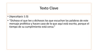Texto Clave
• (Apocalipsis 1:3)
• “Dichoso el que lee y dichosos los que escuchan las palabras de este
mensaje profético y hacen caso de lo que aquí está escrito, porque el
tiempo de su cumplimiento está cerca.”
 
