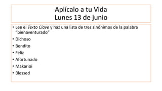 Aplícalo a tu Vida
Lunes 13 de junio
• Lee el Texto Clave y haz una lista de tres sinónimos de la palabra
“bienaventurado”
• Dichoso
• Bendito
• Feliz
• Afortunado
• Makarioi
• Blessed
 