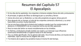 Resumen del Capítulo 57
El Apocalipsis
• En los días de los apóstoles, los creyentes cristianos estaban llenos de celo y entusiasmo.
• Al principio, la iglesia de Éfeso se distinguía por su sencillez y fervor.
• Llenos de amor por su Redentor, su más alto propósito era ganar almas para él.
• Pero después de un tiempo, el celo de los creyentes comenzó a disminuir, y su amor
hacia Dios y su amor mutuo decreció.
• Fue en esa hora crítica de la historia de la iglesia cuando Juan fue sentenciado al
destierro. El REMANENTE de los creyentes sufría una terrible oposición.
• Pero la mano del Señor se movía invisiblemente en las tinieblas.
• En Patmos, el discípulo amado recibió una visión y un mensaje cuya influencia
continuaría fortaleciendo a la iglesia hasta el fin del tiempo.
• Vio a su Señor glorificado. Vio las glorias del cielo. Vio el trono de Dios y la hueste de los
redimidos. Oyó la música de los ángeles del cielo.
• Y la historia de la iglesia fue predicha hasta el mismo fin del tiempo.
 