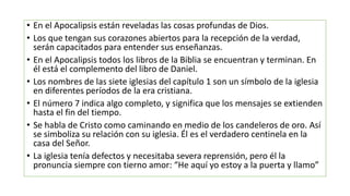 • En el Apocalipsis están reveladas las cosas profundas de Dios.
• Los que tengan sus corazones abiertos para la recepción de la verdad,
serán capacitados para entender sus enseñanzas.
• En el Apocalipsis todos los libros de la Biblia se encuentran y terminan. En
él está el complemento del libro de Daniel.
• Los nombres de las siete iglesias del capítulo 1 son un símbolo de la iglesia
en diferentes períodos de la era cristiana.
• El número 7 indica algo completo, y significa que los mensajes se extienden
hasta el fin del tiempo.
• Se habla de Cristo como caminando en medio de los candeleros de oro. Así
se simboliza su relación con su iglesia. Él es el verdadero centinela en la
casa del Señor.
• La iglesia tenía defectos y necesitaba severa reprensión, pero él la
pronuncia siempre con tierno amor: “He aquí yo estoy a la puerta y llamo”
 
