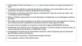 • El Apocalipsis ofrece hermosas promesas para el que venciere en la gran prueba de la
vida.
• Y mirando más allá de la culminación del gran conflicto, Juan contempló en Sion a los
victoriosos cantando el cántico de Moisés y del Cordero.
• El Salvador se presenta ante Juan bajo los símbolos del “león de la tribu de Judá” y de
“un Cordero como inmolado.”
• Dichos símbolos representan la unión del poder omnipotente con el abnegado sacrificio
de amor.
• Pero todo el que siga al Cordero en el cielo, primeramente tiene que seguirle en la tierra,
con confianza, amor y obediencia voluntaria; como la oveja sigue al Pastor.
• En santa visión el profeta vio el postrer triunfo de la iglesia REMANENTE de Dios.
• Finalmente se le mostró a Juan las glorias venideras: La Santa Ciudad, el trono de Dios, el
río que sale del trono de Dios, y el árbol de la vida.
• El Apocalipsis termina con la maravillosa invitación: ¡Ven! Prepárate para la venida del
Rey de Reyes y Señor de Señores.
• Y termina con la promesa: ¡Ciertamente vengo en breve!
• Y la respuesta: ¡Amén! ¡Ven Señor Jesús!
 