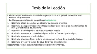 Tesis de la Lección
• El Apocalipsis es el último libro de las Sagradas Escrituras y en él, sus 66 libros se
encuentran y ...