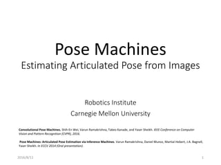 Pose Machines
Estimating Articulated Pose from Images
Robotics Institute
Carnegie Mellon University
Convolutional Pose Machines. Shih-En Wei, Varun Ramakrishna, Takeo Kanade, and Yaser Sheikh. IEEE Conference on Computer
Vision and Pattern Recognition (CVPR), 2016.
Pose Machines: Articulated Pose Estimation via Inference Machines. Varun Ramakrishna, Daniel Munoz, Martial Hebert, J.A. Bagnell,
Yaser Sheikh. In ECCV 2014 (Oral presentation).
2016/8/11 1
 