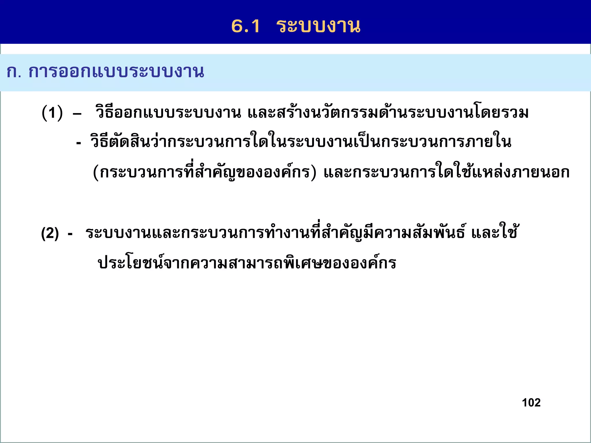 102
ก. กำรออกแบบระบบงำน
(1) – วิธีออกแบบระบบงำน และสร้ำงนวัตกรรมด้ำนระบบงำนโดยรวม
(3) - วิธีตัดสินว่ำกระบวนกำรใดในระบบงำนเป็นกระบวนกำรภำยใน
(กระบวนกำรที่สำคัญขององค์กร) และกระบวนกำรใดใช้แหล่งภำยนอก
(2) - ระบบงำนและกระบวนกำรทำงำนที่สำคัญมีควำมสัมพันธ์ และใช้
ประโยชน์จำกควำมสำมำรถพิเศษขององค์กร
6.1 ระบบงำน
 