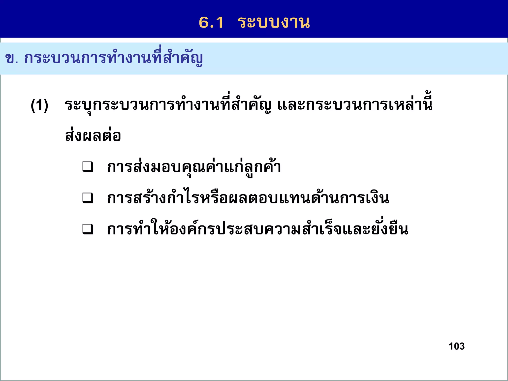 103
6.1 กระบวนกำรที่สร้ำงคุณค่ำ
ข. กระบวนกำรทำงำนที่สำคัญ
(1) ระบุกระบวนกำรทำงำนที่สำคัญ และกระบวนกำรเหล่ำนี้
ส่งผลต่อ
 กำรส่งมอบคุณค่ำแก่ลูกค้ำ
 กำรสร้ำงกำไรหรือผลตอบแทนด้ำนกำรเงิน
 กำรทำให้องค์กรประสบควำมสำเร็จและยั่งยืน
6.1 ระบบงำน
 