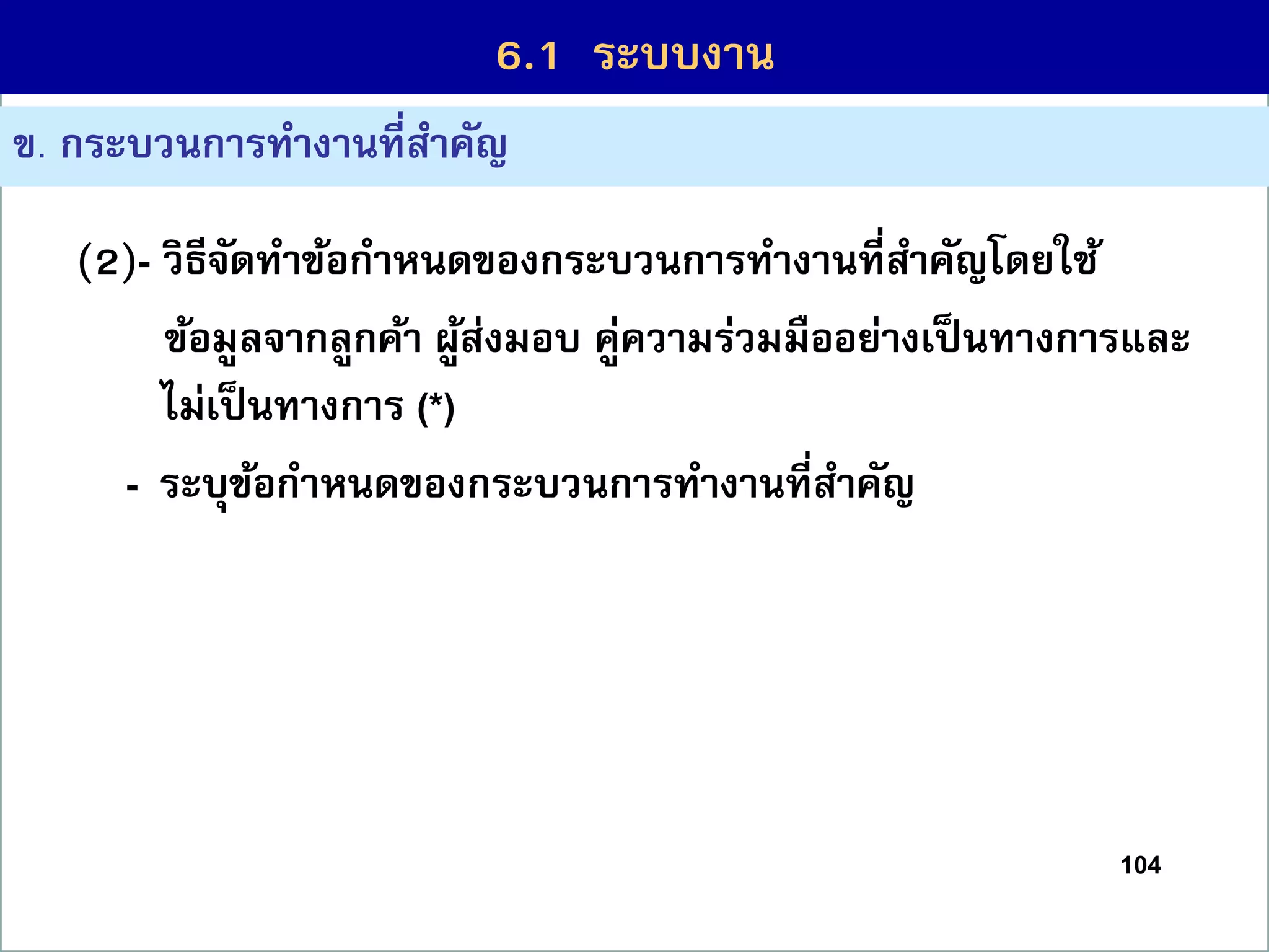 104
6.1 กระบวนกำรที่สร้ำงคุณค่ำ
ข. กระบวนกำรทำงำนที่สำคัญ
(2)- วิธีจัดทำข้อกำหนดของกระบวนกำรทำงำนที่สำคัญโดยใช้
ข้อมูลจำกลูกค้ำ ผู้ส่งมอบ คู่ควำมร่วมมืออย่ำงเป็นทำงกำรและ
ไม่เป็นทำงกำร (*)
- ระบุข้อกำหนดของกระบวนกำรทำงำนที่สำคัญ
6.1 ระบบงำน
 