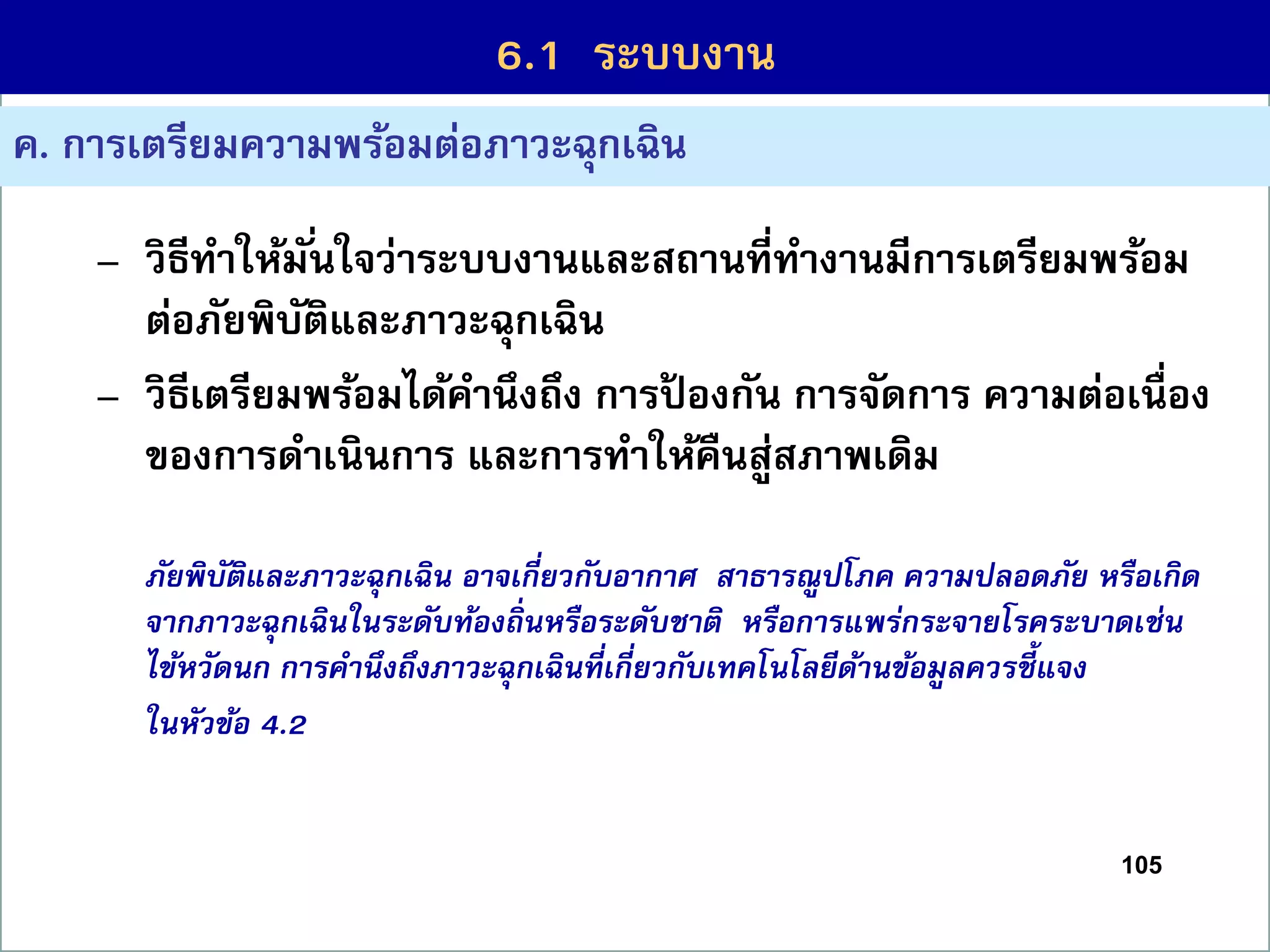 105
6.1 กระบวนกำรที่สร้ำงคุณค่ำ
ค. กำรเตรียมควำมพร้อมต่อภำวะฉุกเฉิน
– วิธีทำให้มั่นใจว่ำระบบงำนและสถำนที่ทำงำนมีกำรเตรียมพร้อม
ต่อภัยพิบัติและภำวะฉุกเฉิน
– วิธีเตรียมพร้อมได้คำนึงถึง กำรป้ องกัน กำรจัดกำร ควำมต่อเนื่อง
ของกำรดำเนินกำร และกำรทำให้คืนสู่สภำพเดิม
ภัยพิบัติและภาวะฉุกเฉิน อาจเกี่ยวกับอากาศ สาธารณูปโภค ความปลอดภัย หรือเกิด
จากภาวะฉุกเฉินในระดับท้องถิ่นหรือระดับชาติ หรือการแพร่กระจายโรคระบาดเช่น
ไข้หวัดนก การคานึงถึงภาวะฉุกเฉินที่เกี่ยวกับเทคโนโลยีด้านข้อมูลควรชี้แจง
ในหัวข้อ 4.2
6.1 ระบบงำน
 