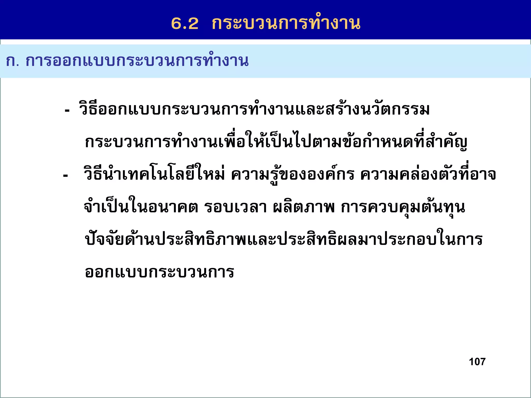 107
6.1 กระบวนกำรที่สร้ำงคุณค่ำ
ก. กำรออกแบบกระบวนกำรทำงำน
- วิธีออกแบบกระบวนกำรทำงำนและสร้ำงนวัตกรรม
กระบวนกำรทำงำนเพื่อให้เป็นไปตำมข้อกำหนดที่สำคัญ
(4) - วิธีนำเทคโนโลยีใหม่ ควำมรู้ขององค์กร ควำมคล่องตัวที่อำจ
จำเป็นในอนำคต รอบเวลำ ผลิตภำพ กำรควบคุมต้นทุน
ปัจจัยด้ำนประสิทธิภำพและประสิทธิผลมำประกอบในกำร
ออกแบบกระบวนกำร
6.2 กระบวนกำรทำงำน
 