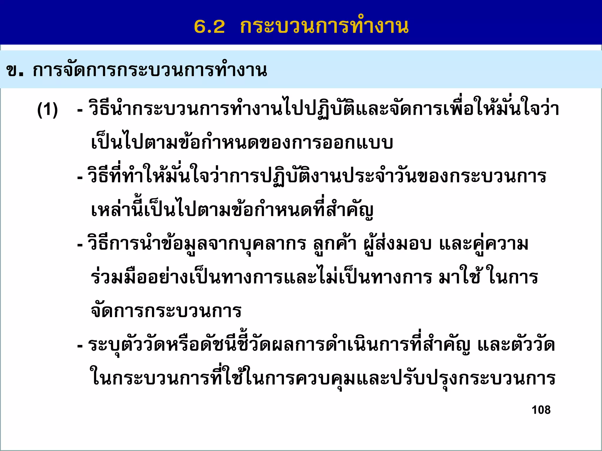 108
6.1 กระบวนกำรที่สร้ำงคุณค่ำ
ข. กำรจัดกำรกระบวนกำรทำงำน
6.2 กระบวนกำรทำงำน
(1) - วิธีนำกระบวนกำรทำงำนไปปฏิบัติและจัดกำรเพื่อให้มั่นใจว่ำ
เป็นไปตำมข้อกำหนดของกำรออกแบบ
- วิธีที่ทำให้มั่นใจว่ำกำรปฏิบัติงำนประจำวันของกระบวนกำร
เหล่ำนี้ เป็นไปตำมข้อกำหนดที่สำคัญ
- วิธีกำรนำข้อมูลจำกบุคลำกร ลูกค้ำ ผู้ส่งมอบ และคู่ควำม
ร่วมมืออย่ำงเป็นทำงกำรและไม่เป็นทำงกำร มำใช้ ในกำร
จัดกำรกระบวนกำร
- ระบุตัววัดหรือดัชนีชี้วัดผลกำรดำเนินกำรที่สำคัญ และตัววัด
ในกระบวนกำรที่ใช้ในกำรควบคุมและปรับปรุงกระบวนกำร
 