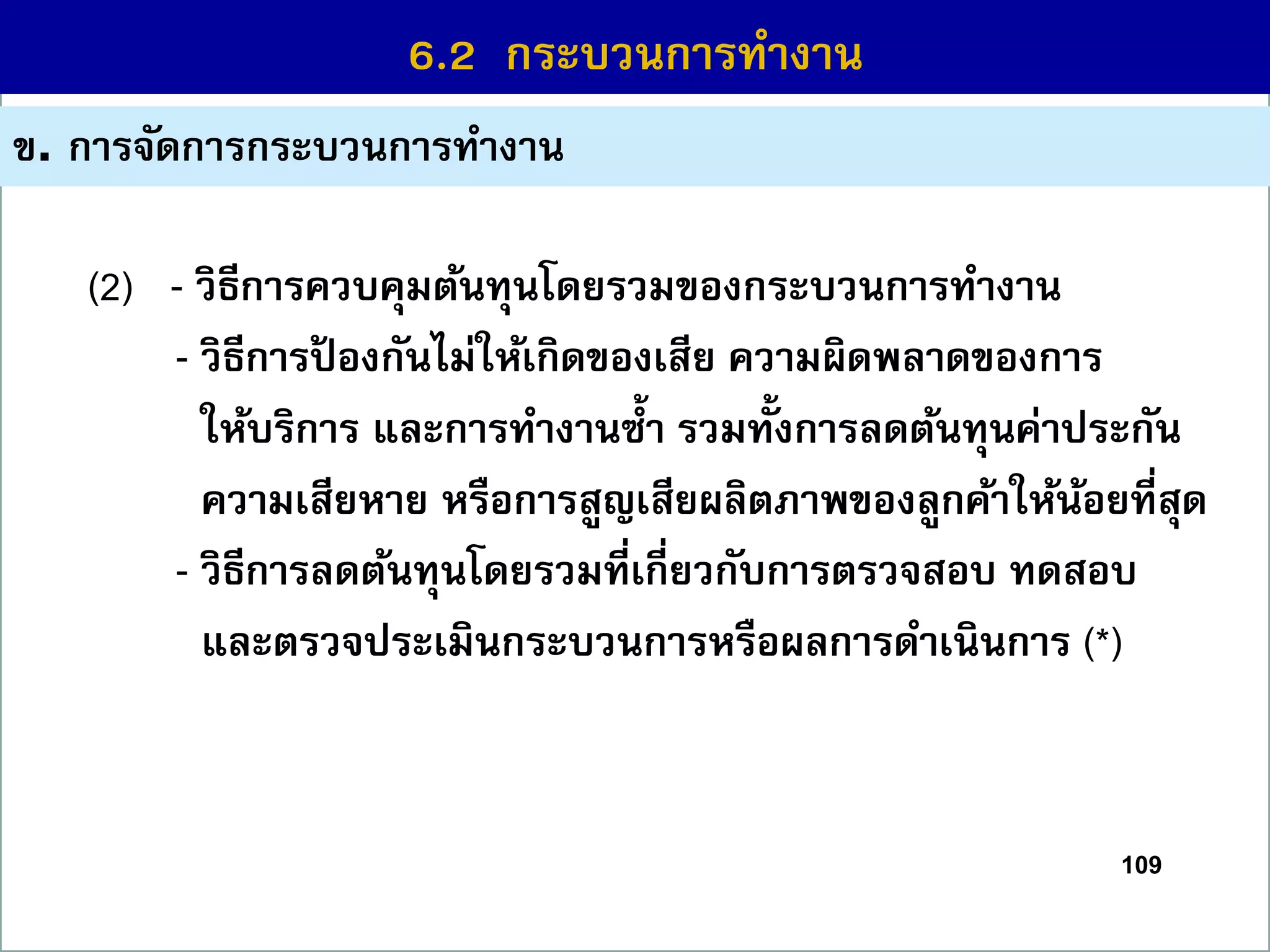 109
6.1 กระบวนกำรที่สร้ำงคุณค่ำ
ข. กำรจัดกำรกระบวนกำรทำงำน
6.2 กระบวนกำรทำงำน
(2) - วิธีกำรควบคุมต้นทุนโดยรวมของกระบวนกำรทำงำน
- วิธีกำรป้ องกันไม่ให้เกิดของเสีย ควำมผิดพลำดของกำร
ให้บริกำร และกำรทำงำนซ้ำ รวมทั้งกำรลดต้นทุนค่ำประกัน
ควำมเสียหำย หรือกำรสูญเสียผลิตภำพของลูกค้ำให้น้อยที่สุด
- วิธีกำรลดต้นทุนโดยรวมที่เกี่ยวกับกำรตรวจสอบ ทดสอบ
และตรวจประเมินกระบวนกำรหรือผลกำรดำเนินกำร (*)
 