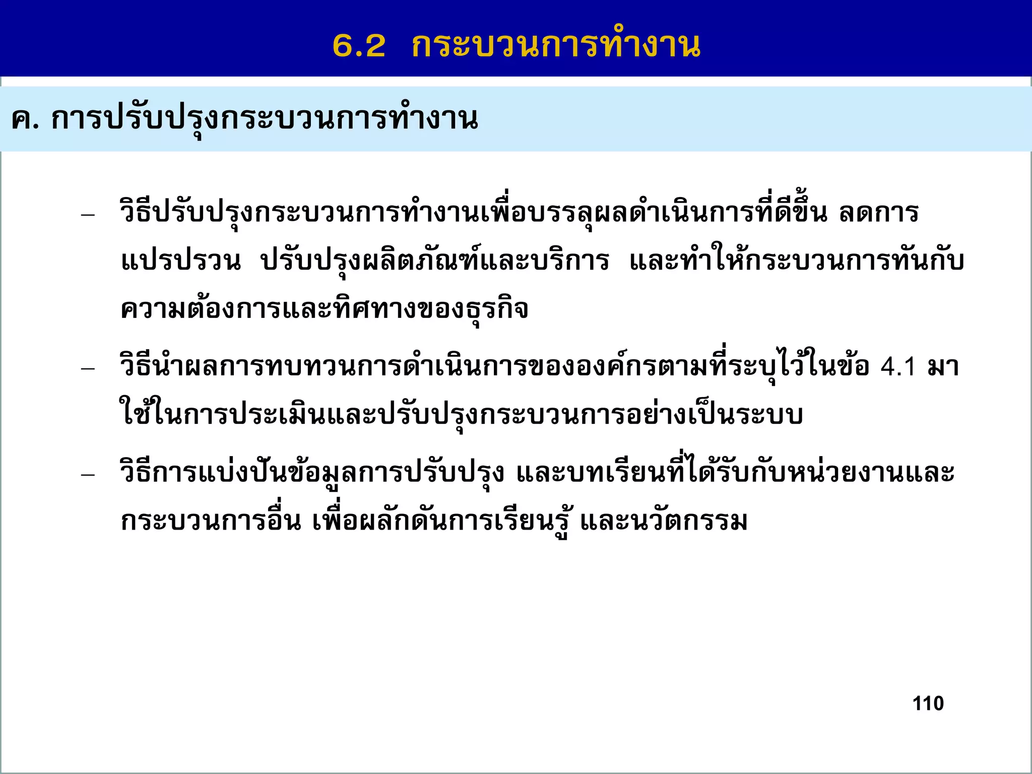110
6.1 กระบวนกำรที่สร้ำงคุณค่ำ
ค. กำรปรับปรุงกระบวนกำรทำงำน
6.2 กระบวนกำรทำงำน
– วิธีปรับปรุงกระบวนกำรทำงำนเพื่อบรรลุผลดำเนินกำรที่ดีขึ้ น ลดกำร
แปรปรวน ปรับปรุงผลิตภัณฑ์และบริกำร และทำให้กระบวนกำรทันกับ
ควำมต้องกำรและทิศทำงของธุรกิจ
– วิธีนำผลกำรทบทวนกำรดำเนินกำรขององค์กรตำมที่ระบุไว้ในข้อ 4.1 มำ
ใช้ในกำรประเมินและปรับปรุงกระบวนกำรอย่ำงเป็นระบบ
– วิธีกำรแบ่งปันข้อมูลกำรปรับปรุง และบทเรียนที่ได้รับกับหน่วยงำนและ
กระบวนกำรอื่น เพื่อผลักดันกำรเรียนรู้ และนวัตกรรม
 